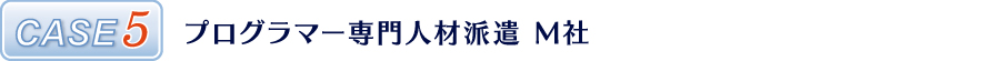 CASE5 プログラマー専門人材派遣 M社 CASE5 プログラマー専門人材派遣 M社