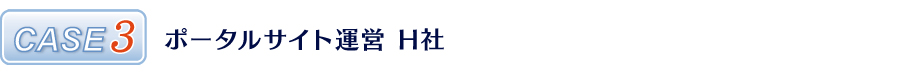CASE3 ポータルサイト運営 H社 CASE3 ポータルサイト運営 H社
