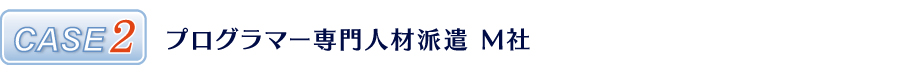 CASE2 プログラマー専門人材派遣 M社 CASE2 プログラマー専門人材派遣 M社
